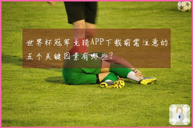 世界杯冠军竞猜APP下载前需注意的五个关键因素有哪些？